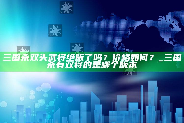 三国杀双头武将绝版了吗？价格如何？_三国杀有双将的是哪个版本