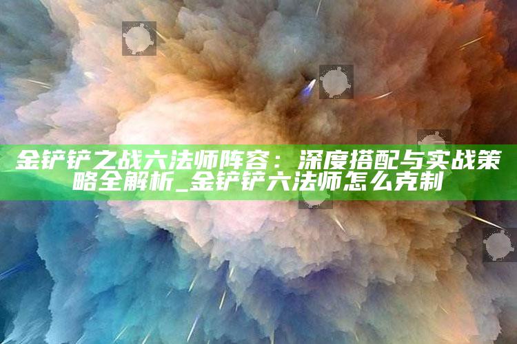 金铲铲之战六法师阵容：深度搭配与实战策略全解析_金铲铲六法师怎么克制
