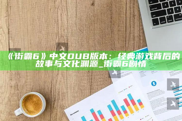 《街霸6》中文DUB版本：经典游戏背后的故事与文化渊源_街霸6剧情