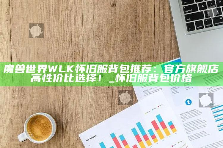 魔兽世界WLK怀旧服背包推荐：官方旗舰店高性价比选择！_怀旧服背包价格