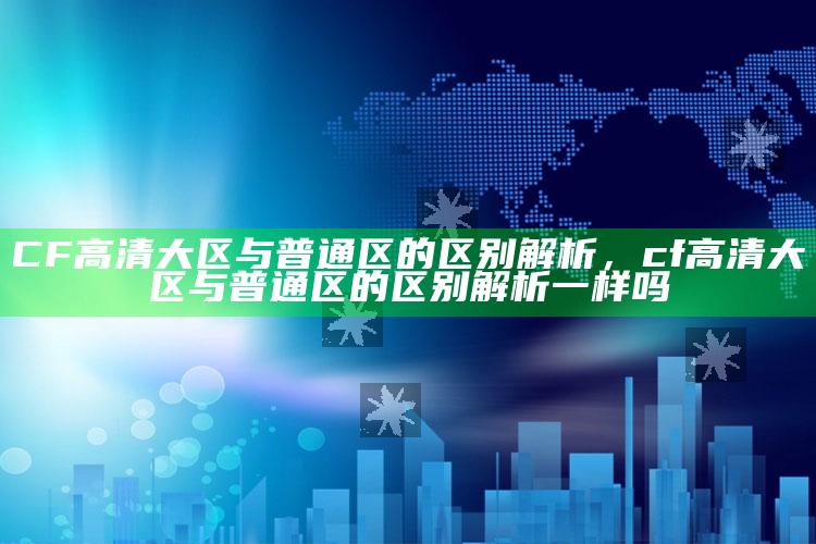 CF高清大区与普通区的区别解析，cf高清大区与普通区的区别解析一样吗