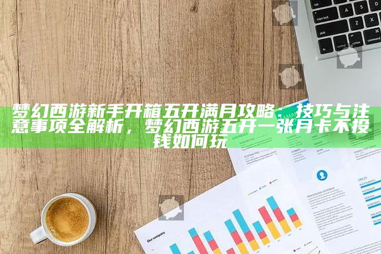 梦幻西游新手开箱五开满月攻略：技巧与注意事项全解析，梦幻西游五开一张月卡不投钱如何玩