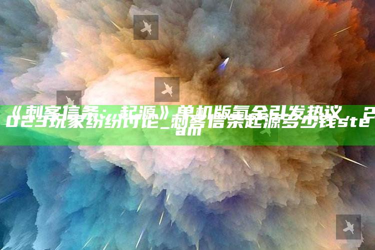 《刺客信条：起源》单机版氪金引发热议，2023玩家纷纷讨论_刺客信条起源多少钱steam