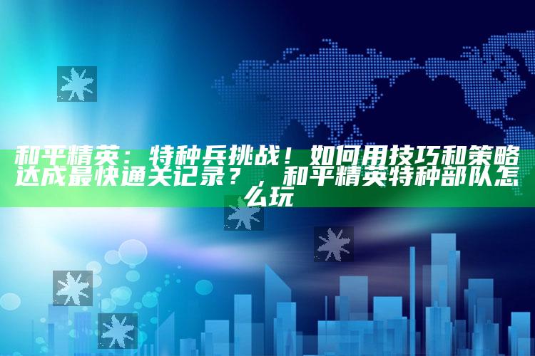 和平精英：特种兵难题！如何用技巧和策略达成最快通关记录？，和平精英特种部队怎么玩