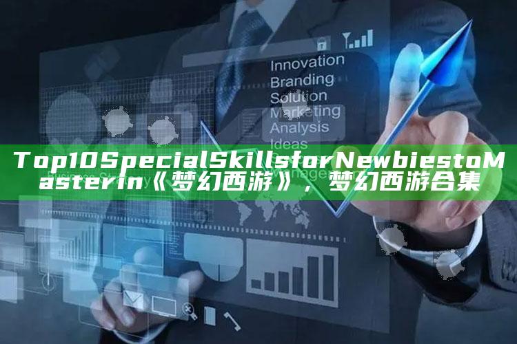 Top 10 Special Skills for Newbies to Master in《梦幻西游》，梦幻西游合集