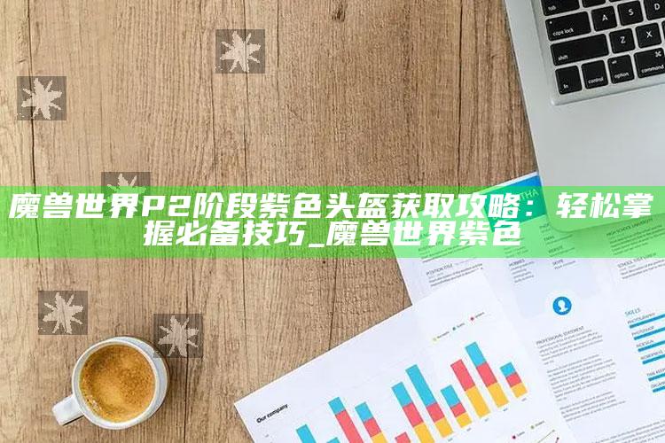 魔兽世界P2阶段紫色头盔获取攻略：轻松掌握必备技巧_魔兽世界 紫色