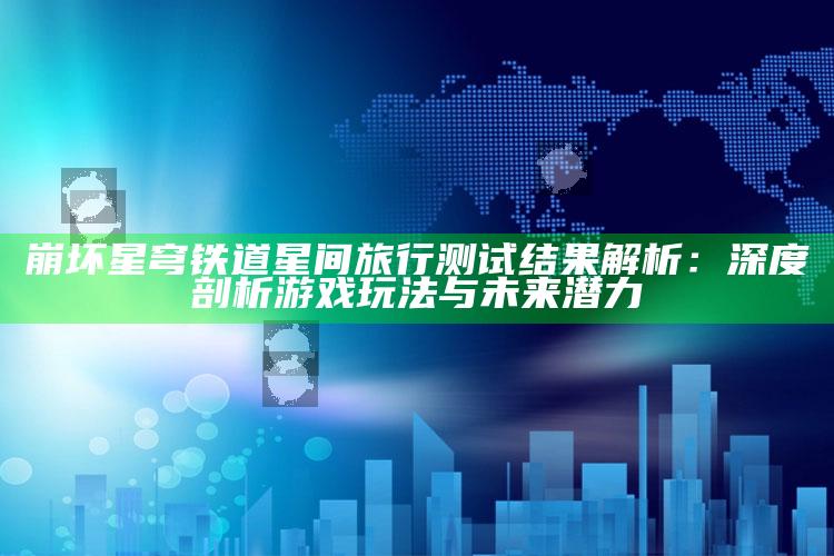 崩坏星穹铁道星间旅行测试后果解析：深度剖析游戏玩法与未来潜力