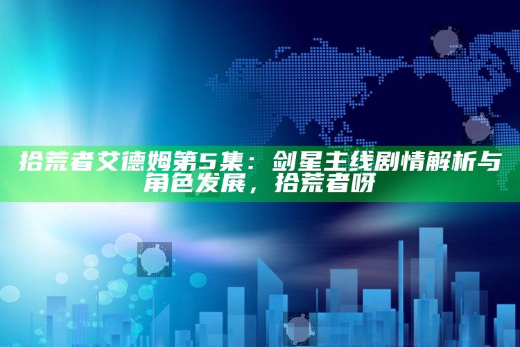 拾荒者艾德姆第5集：剑星主线剧情解析与角色发展，拾荒者呀
