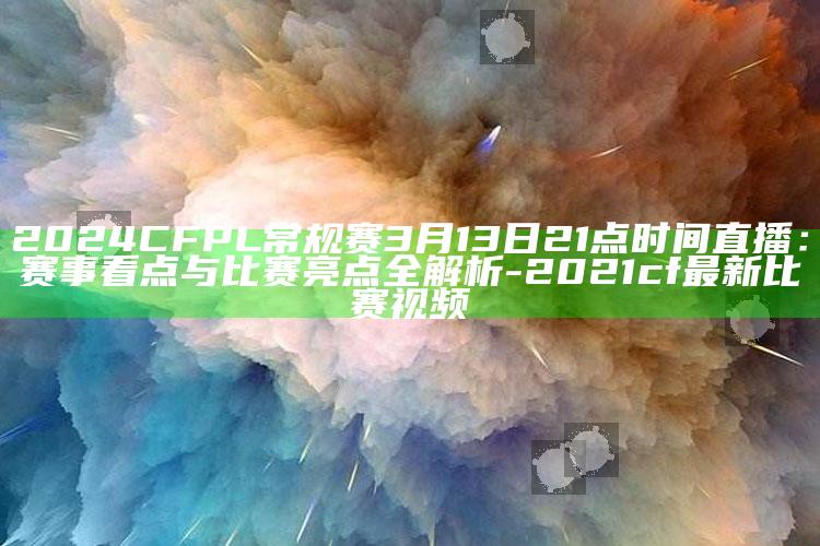 2024CFPL常规赛3月13日21点时间直播：赛事看点与比赛亮点全解析-2021cf最新比赛视频