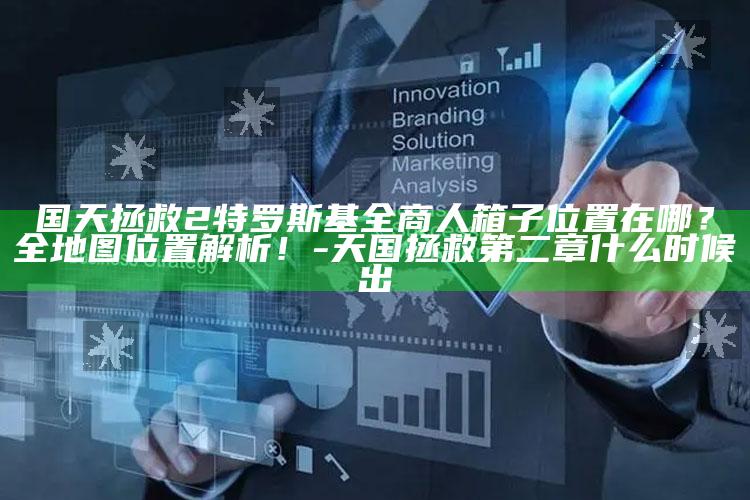 国天拯救2特罗斯基全商人箱子位置在哪？全地图位置解析！-天国拯救第二章什么时候出