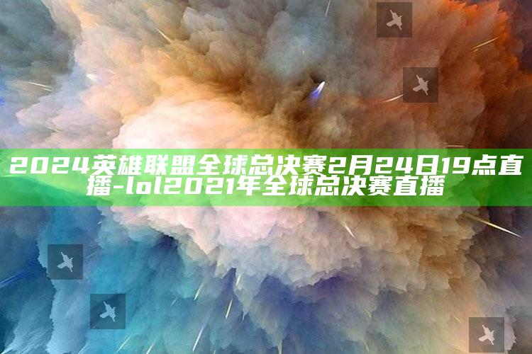 2024英雄联盟全球总决赛2月24日19点直播-lol2021年全球总决赛直播