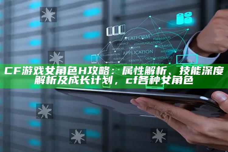 CF游戏女角色H攻略：属性解析、技能深度解析及成长计划，cf各种女角色