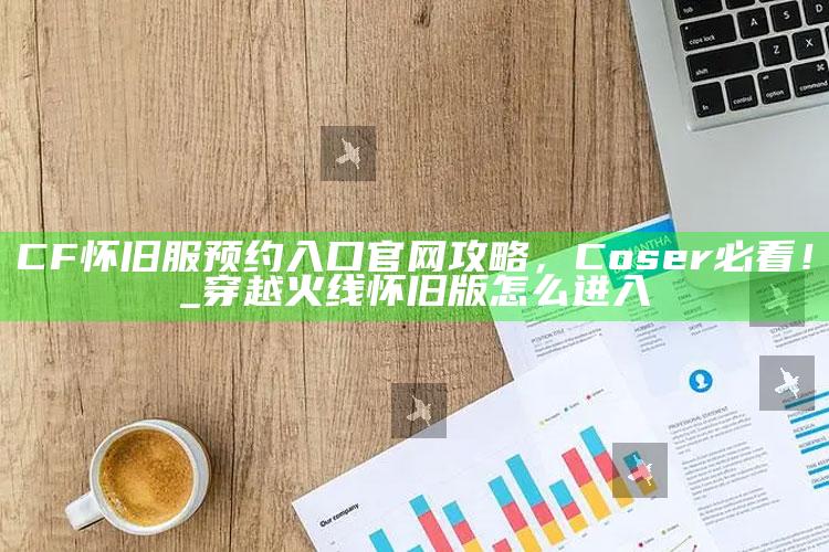 CF怀旧服预约入口官网攻略，Coser必看！_穿越火线怀旧版怎么进入